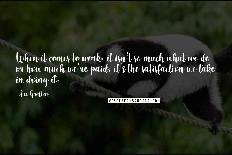 Sue Grafton Quotes: When it comes to work, it isn't so much what we do or how much we're paid; it's the satisfaction we take in doing it.