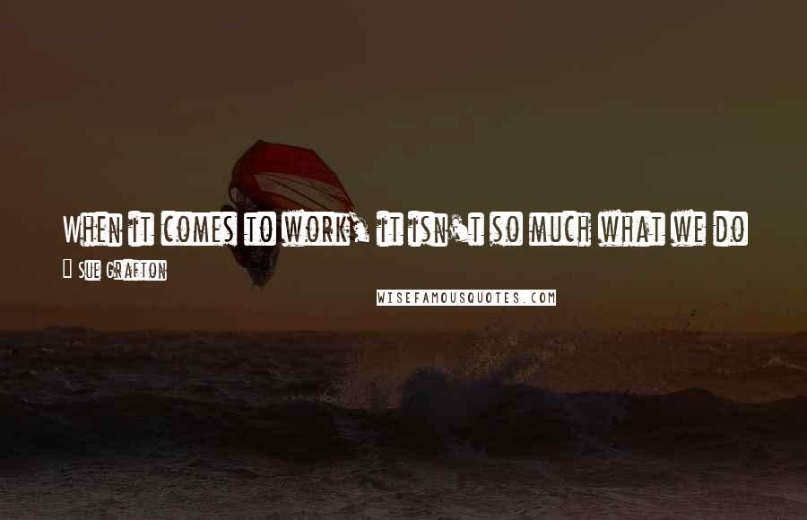 Sue Grafton Quotes: When it comes to work, it isn't so much what we do or how much we're paid; it's the satisfaction we take in doing it.