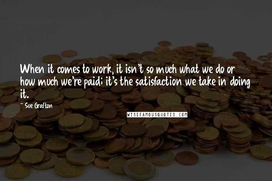Sue Grafton Quotes: When it comes to work, it isn't so much what we do or how much we're paid; it's the satisfaction we take in doing it.
