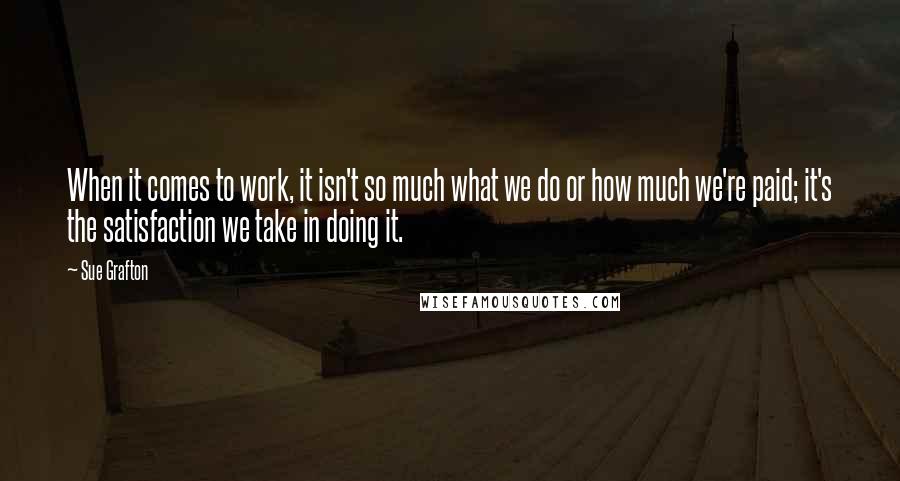 Sue Grafton Quotes: When it comes to work, it isn't so much what we do or how much we're paid; it's the satisfaction we take in doing it.