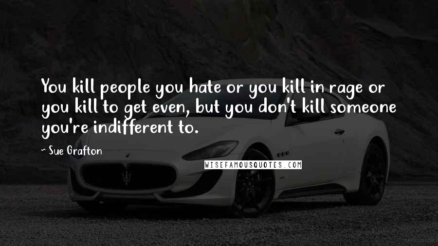 Sue Grafton Quotes: You kill people you hate or you kill in rage or you kill to get even, but you don't kill someone you're indifferent to.