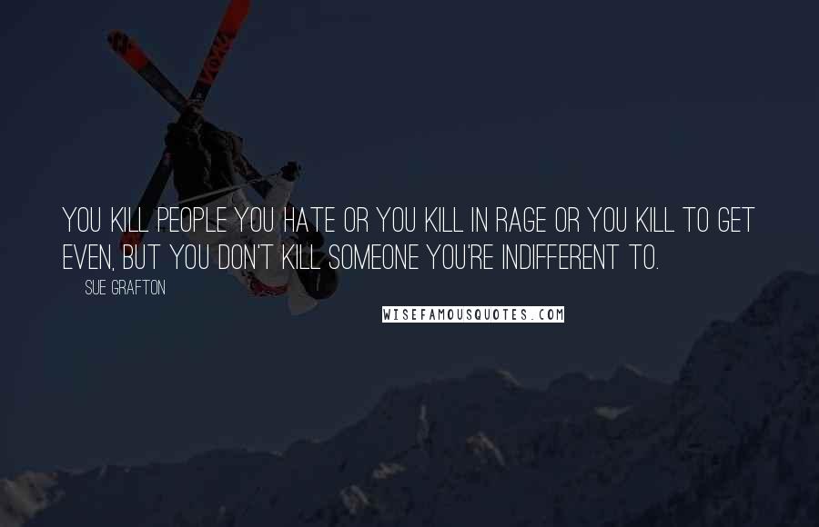 Sue Grafton Quotes: You kill people you hate or you kill in rage or you kill to get even, but you don't kill someone you're indifferent to.