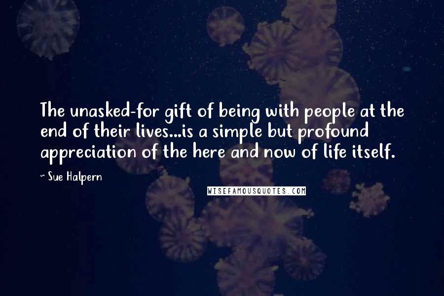 Sue Halpern Quotes: The unasked-for gift of being with people at the end of their lives...is a simple but profound appreciation of the here and now of life itself.