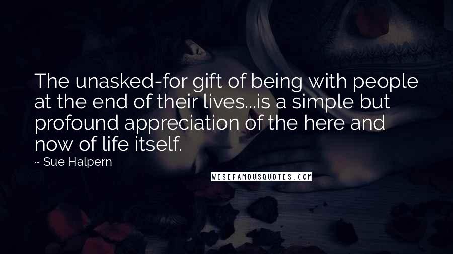 Sue Halpern Quotes: The unasked-for gift of being with people at the end of their lives...is a simple but profound appreciation of the here and now of life itself.