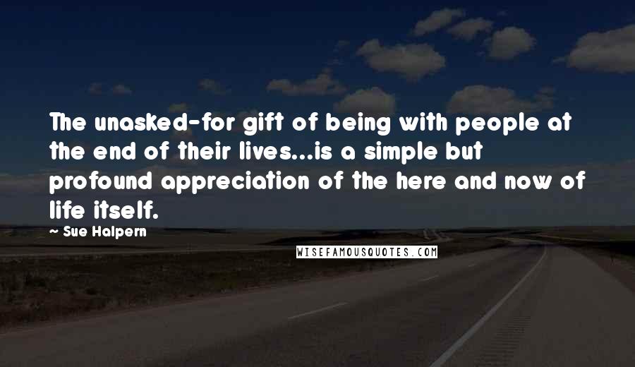 Sue Halpern Quotes: The unasked-for gift of being with people at the end of their lives...is a simple but profound appreciation of the here and now of life itself.