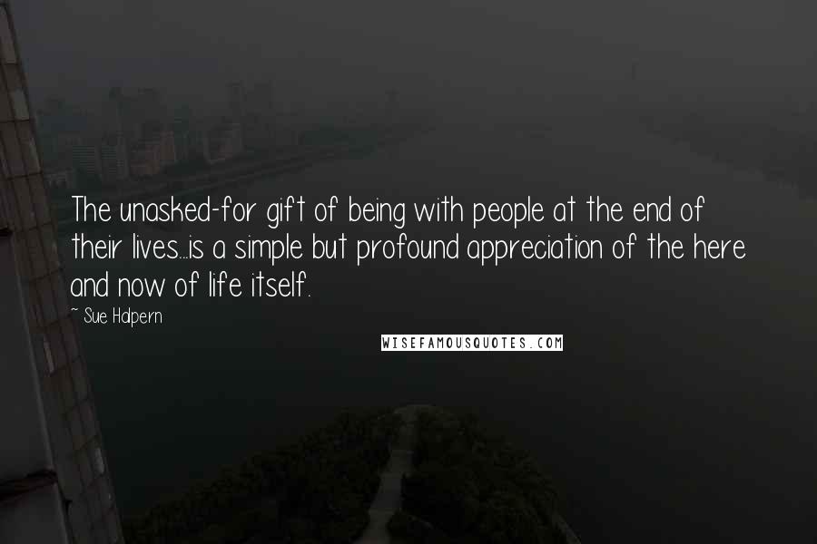 Sue Halpern Quotes: The unasked-for gift of being with people at the end of their lives...is a simple but profound appreciation of the here and now of life itself.