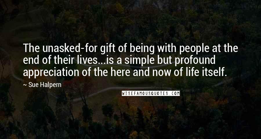 Sue Halpern Quotes: The unasked-for gift of being with people at the end of their lives...is a simple but profound appreciation of the here and now of life itself.