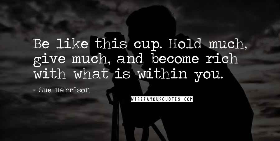 Sue Harrison Quotes: Be like this cup. Hold much, give much, and become rich with what is within you.