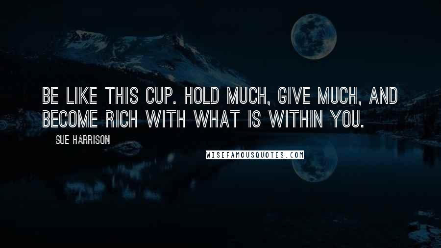 Sue Harrison Quotes: Be like this cup. Hold much, give much, and become rich with what is within you.