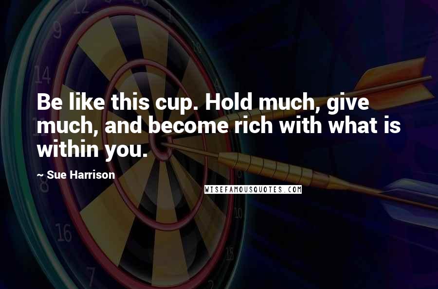 Sue Harrison Quotes: Be like this cup. Hold much, give much, and become rich with what is within you.