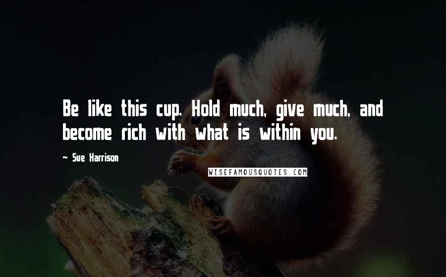 Sue Harrison Quotes: Be like this cup. Hold much, give much, and become rich with what is within you.