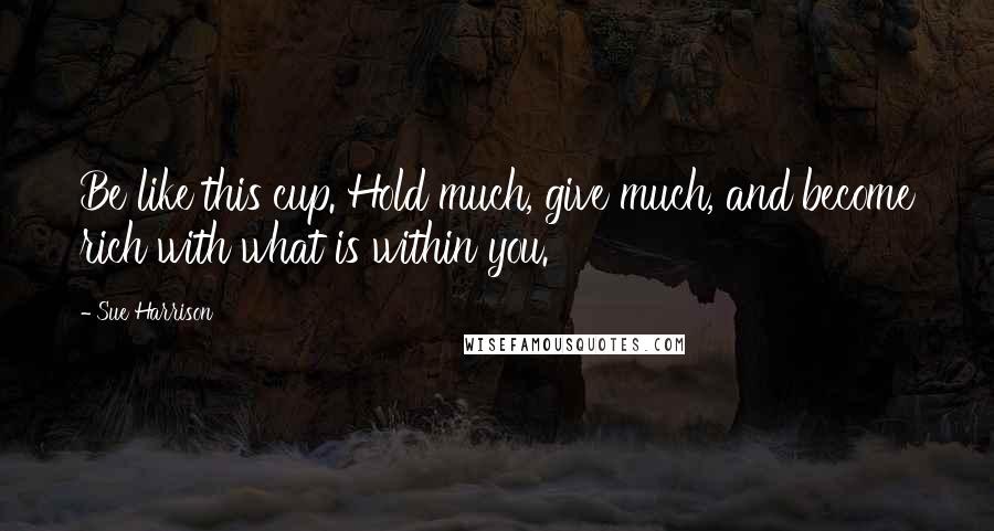 Sue Harrison Quotes: Be like this cup. Hold much, give much, and become rich with what is within you.