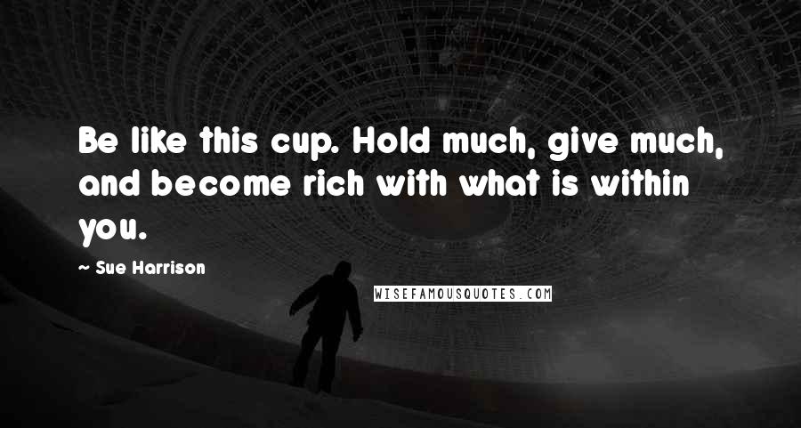 Sue Harrison Quotes: Be like this cup. Hold much, give much, and become rich with what is within you.