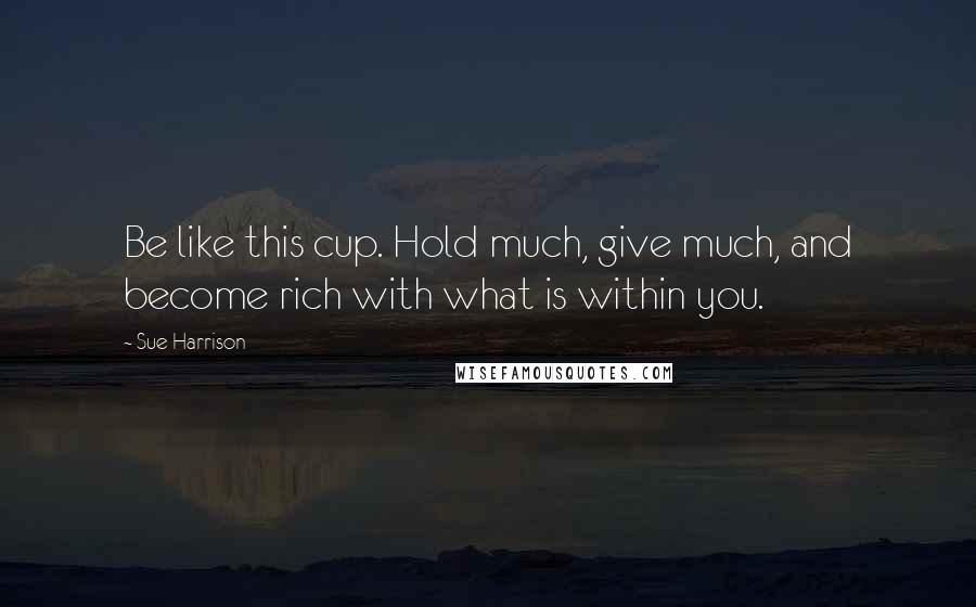 Sue Harrison Quotes: Be like this cup. Hold much, give much, and become rich with what is within you.