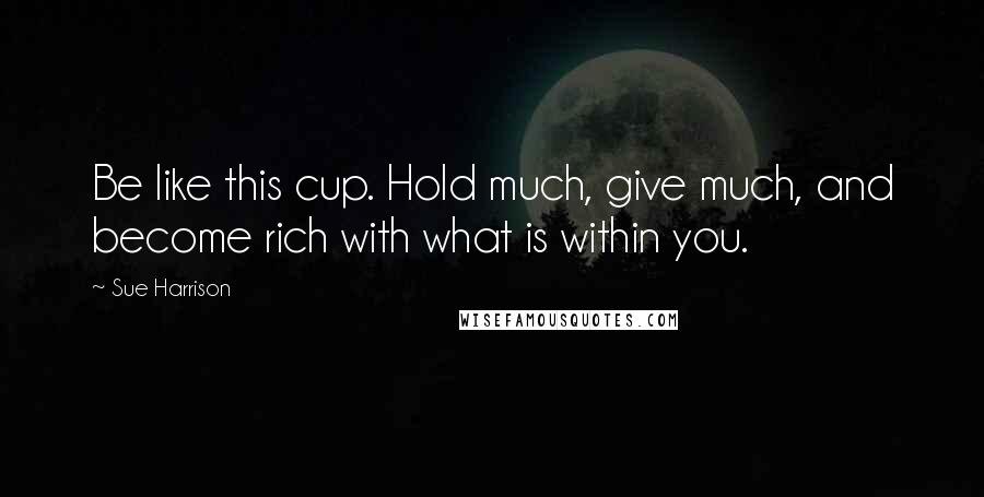 Sue Harrison Quotes: Be like this cup. Hold much, give much, and become rich with what is within you.