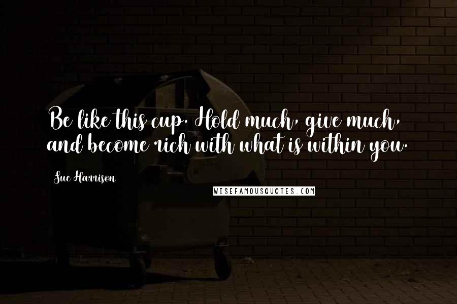 Sue Harrison Quotes: Be like this cup. Hold much, give much, and become rich with what is within you.