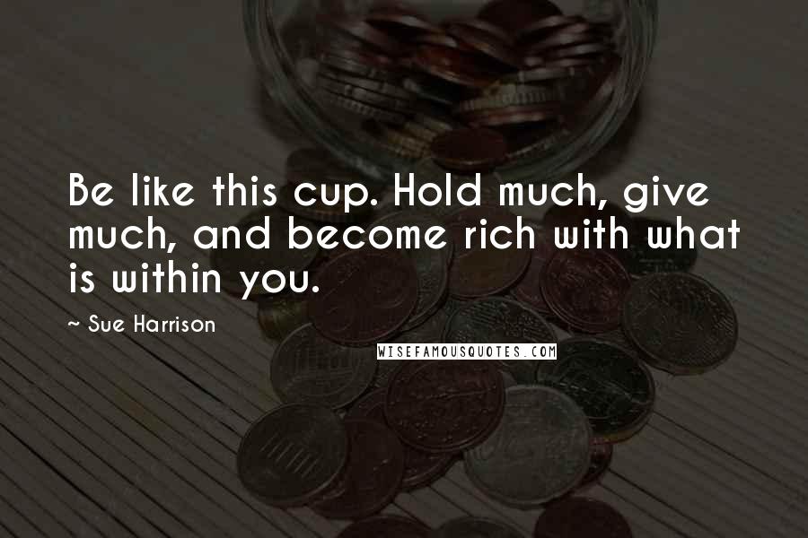 Sue Harrison Quotes: Be like this cup. Hold much, give much, and become rich with what is within you.