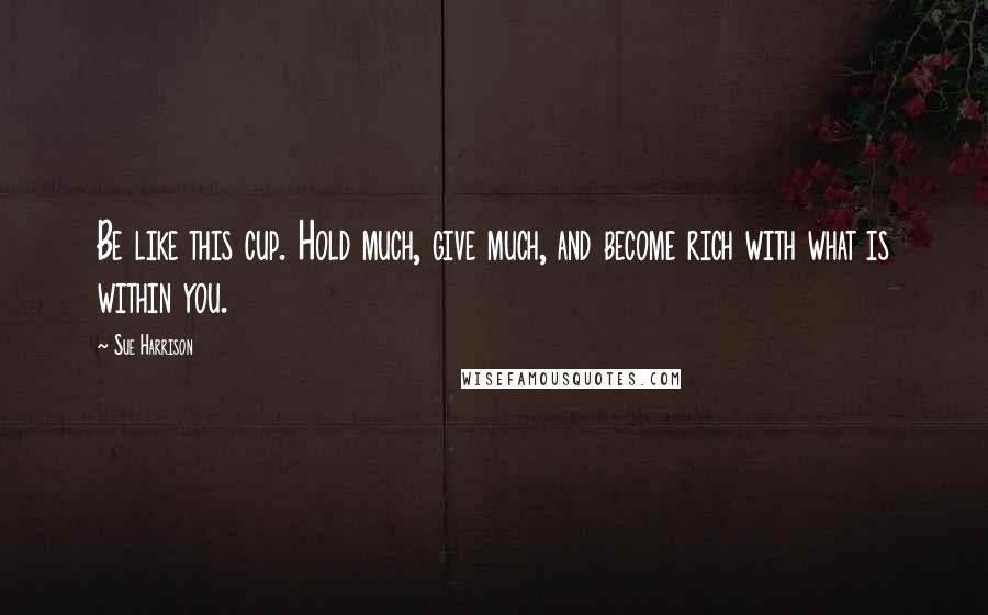 Sue Harrison Quotes: Be like this cup. Hold much, give much, and become rich with what is within you.