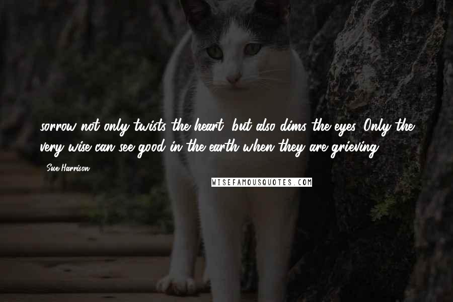 Sue Harrison Quotes: sorrow not only twists the heart, but also dims the eyes. Only the very wise can see good in the earth when they are grieving.