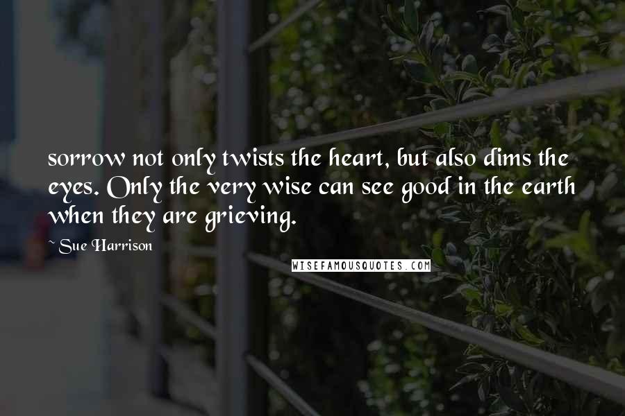 Sue Harrison Quotes: sorrow not only twists the heart, but also dims the eyes. Only the very wise can see good in the earth when they are grieving.