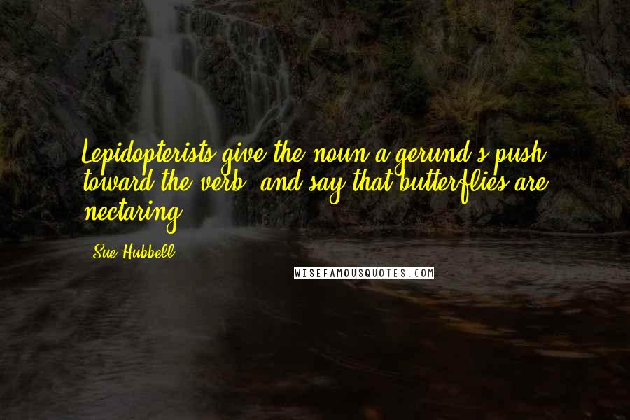 Sue Hubbell Quotes: Lepidopterists give the noun a gerund's push toward the verb, and say that butterflies are nectaring ...