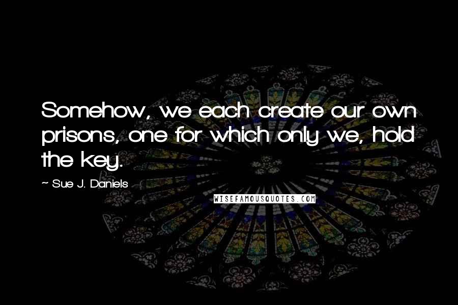 Sue J. Daniels Quotes: Somehow, we each create our own prisons, one for which only we, hold the key.