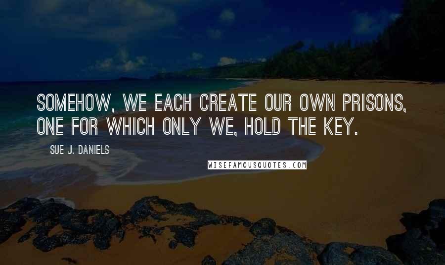 Sue J. Daniels Quotes: Somehow, we each create our own prisons, one for which only we, hold the key.