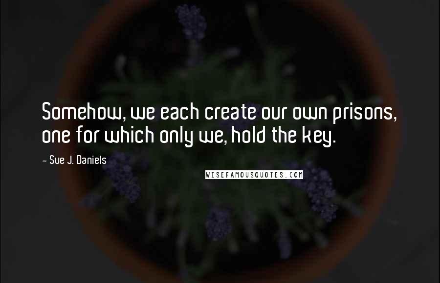 Sue J. Daniels Quotes: Somehow, we each create our own prisons, one for which only we, hold the key.