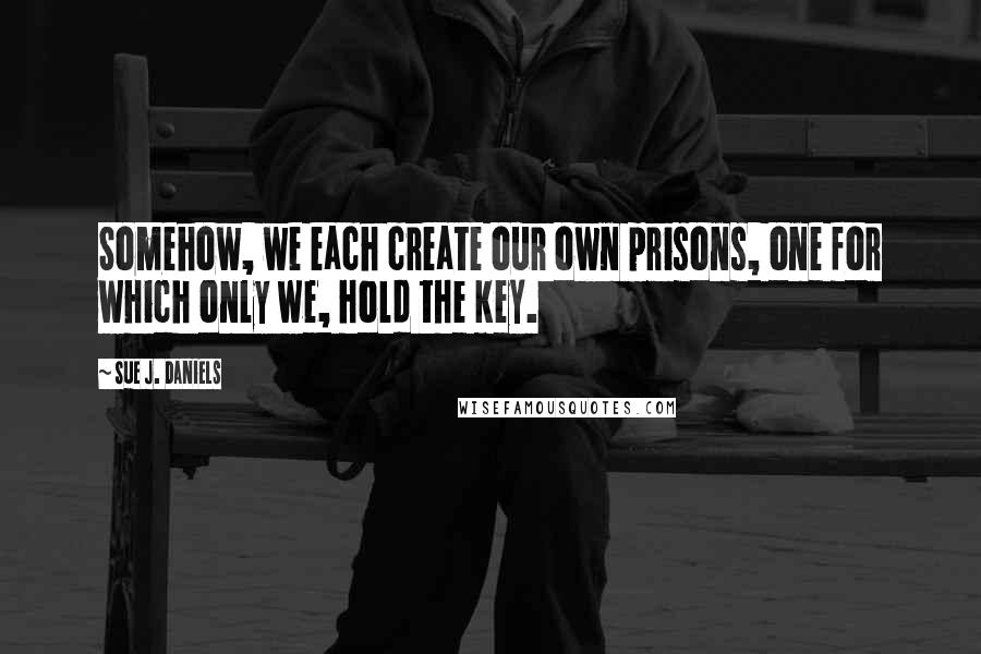 Sue J. Daniels Quotes: Somehow, we each create our own prisons, one for which only we, hold the key.