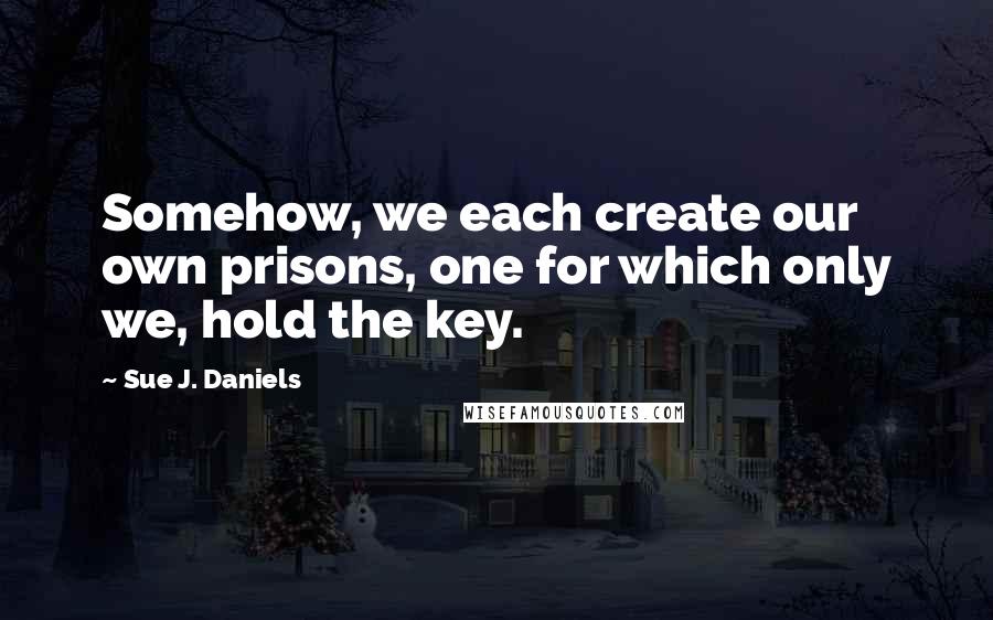 Sue J. Daniels Quotes: Somehow, we each create our own prisons, one for which only we, hold the key.