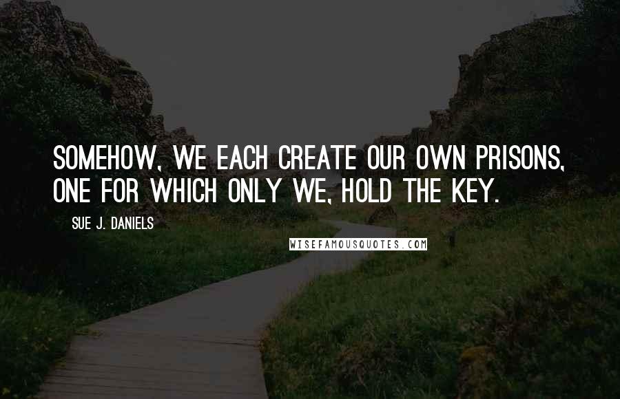 Sue J. Daniels Quotes: Somehow, we each create our own prisons, one for which only we, hold the key.