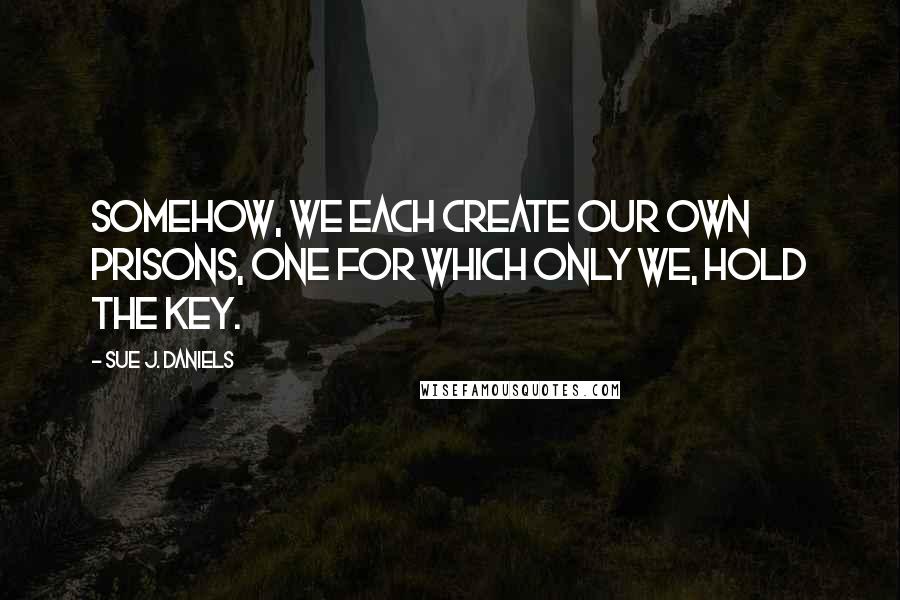 Sue J. Daniels Quotes: Somehow, we each create our own prisons, one for which only we, hold the key.