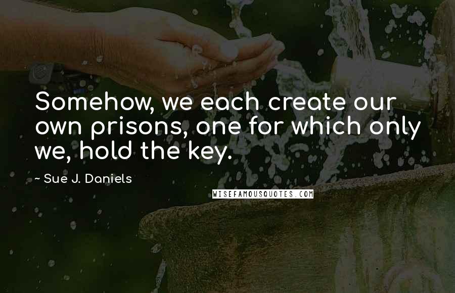 Sue J. Daniels Quotes: Somehow, we each create our own prisons, one for which only we, hold the key.