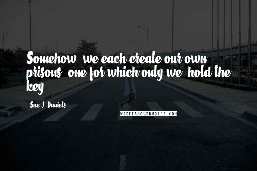 Sue J. Daniels Quotes: Somehow, we each create our own prisons, one for which only we, hold the key.