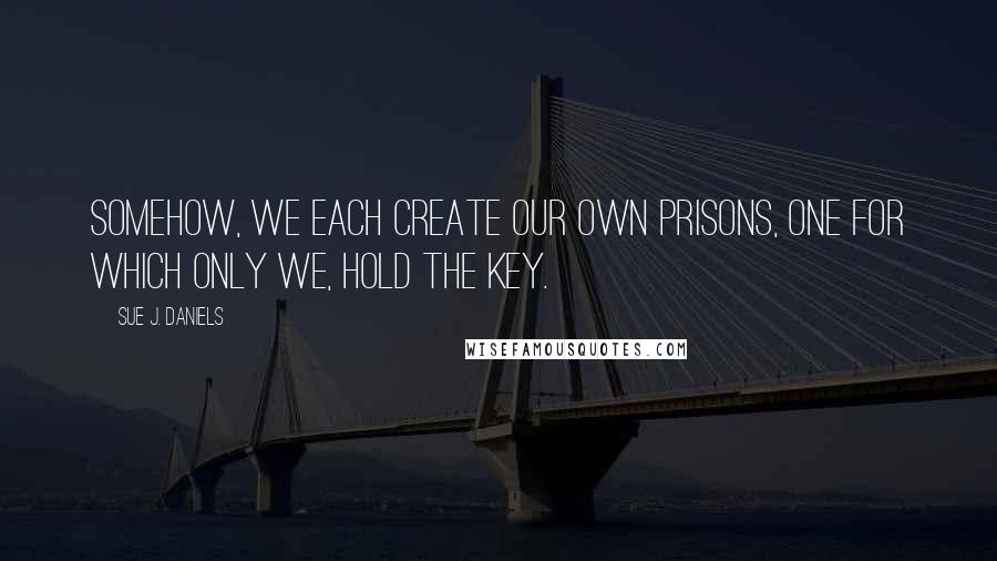 Sue J. Daniels Quotes: Somehow, we each create our own prisons, one for which only we, hold the key.