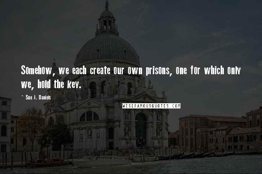 Sue J. Daniels Quotes: Somehow, we each create our own prisons, one for which only we, hold the key.