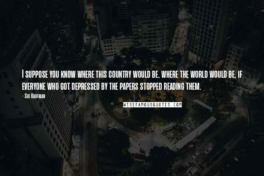 Sue Kaufman Quotes: I suppose you know where this country would be, where the world would be, if everyone who got depressed by the papers stopped reading them.