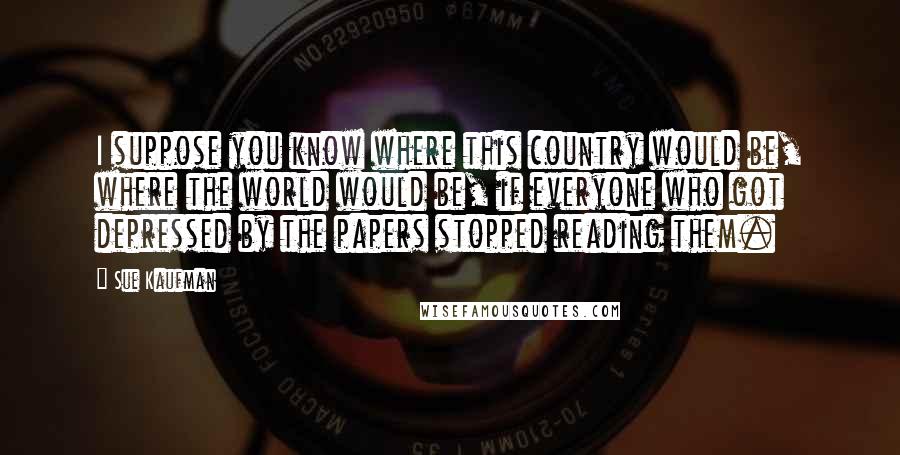 Sue Kaufman Quotes: I suppose you know where this country would be, where the world would be, if everyone who got depressed by the papers stopped reading them.