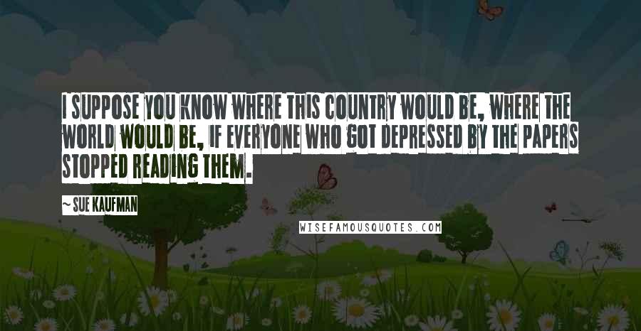 Sue Kaufman Quotes: I suppose you know where this country would be, where the world would be, if everyone who got depressed by the papers stopped reading them.