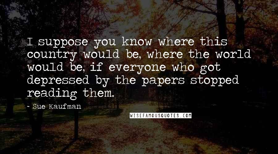 Sue Kaufman Quotes: I suppose you know where this country would be, where the world would be, if everyone who got depressed by the papers stopped reading them.