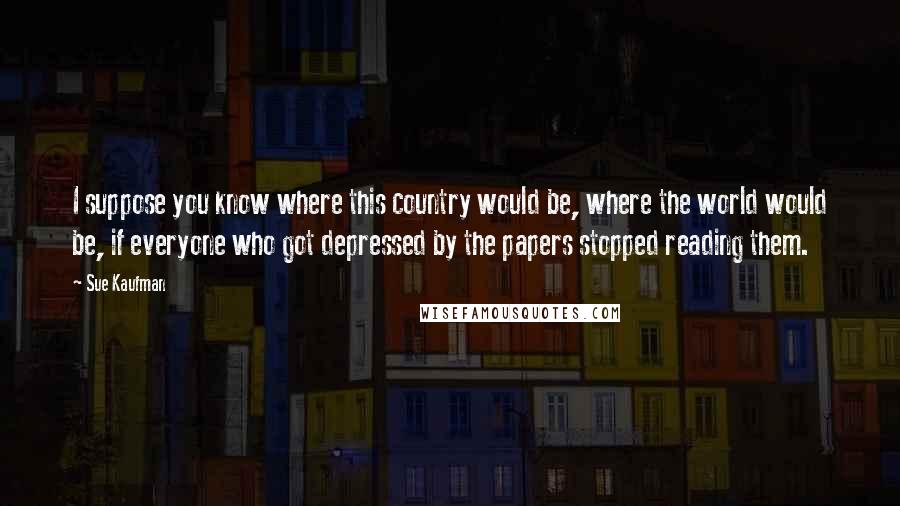 Sue Kaufman Quotes: I suppose you know where this country would be, where the world would be, if everyone who got depressed by the papers stopped reading them.