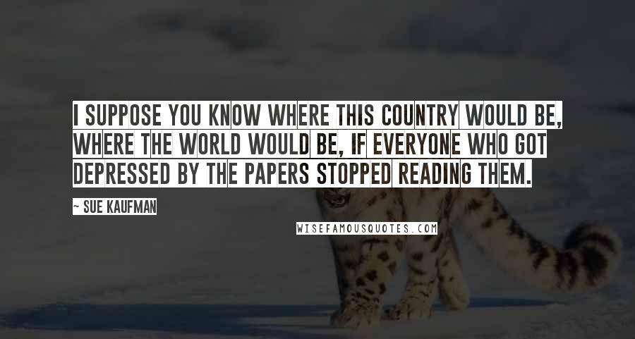 Sue Kaufman Quotes: I suppose you know where this country would be, where the world would be, if everyone who got depressed by the papers stopped reading them.