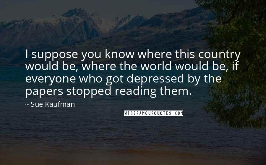 Sue Kaufman Quotes: I suppose you know where this country would be, where the world would be, if everyone who got depressed by the papers stopped reading them.