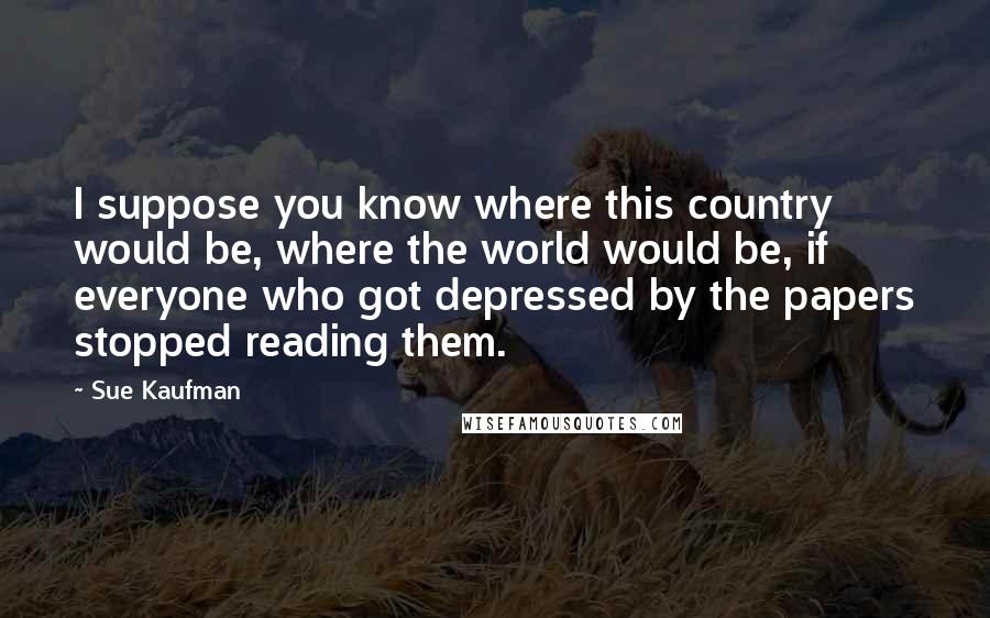 Sue Kaufman Quotes: I suppose you know where this country would be, where the world would be, if everyone who got depressed by the papers stopped reading them.