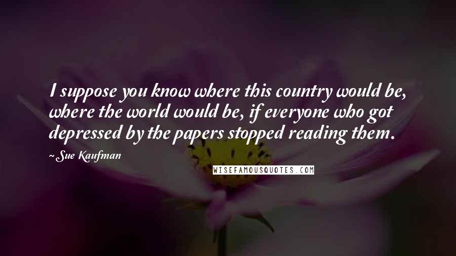 Sue Kaufman Quotes: I suppose you know where this country would be, where the world would be, if everyone who got depressed by the papers stopped reading them.