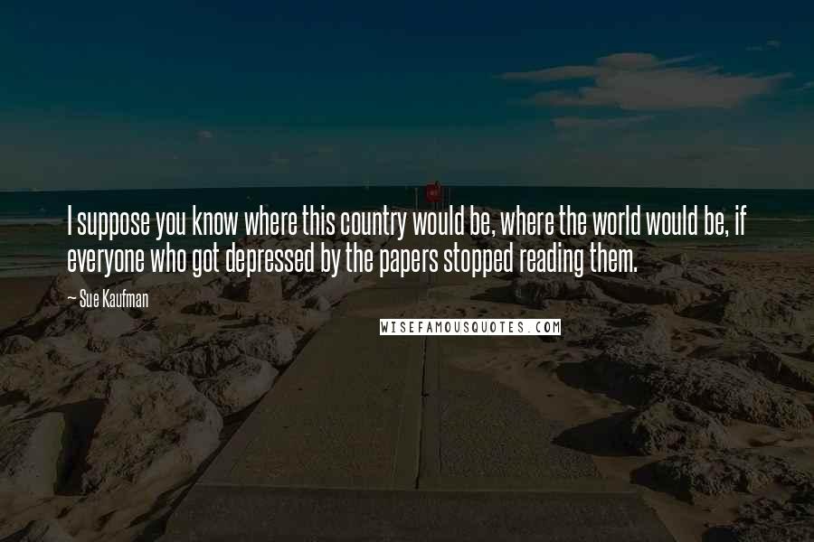Sue Kaufman Quotes: I suppose you know where this country would be, where the world would be, if everyone who got depressed by the papers stopped reading them.