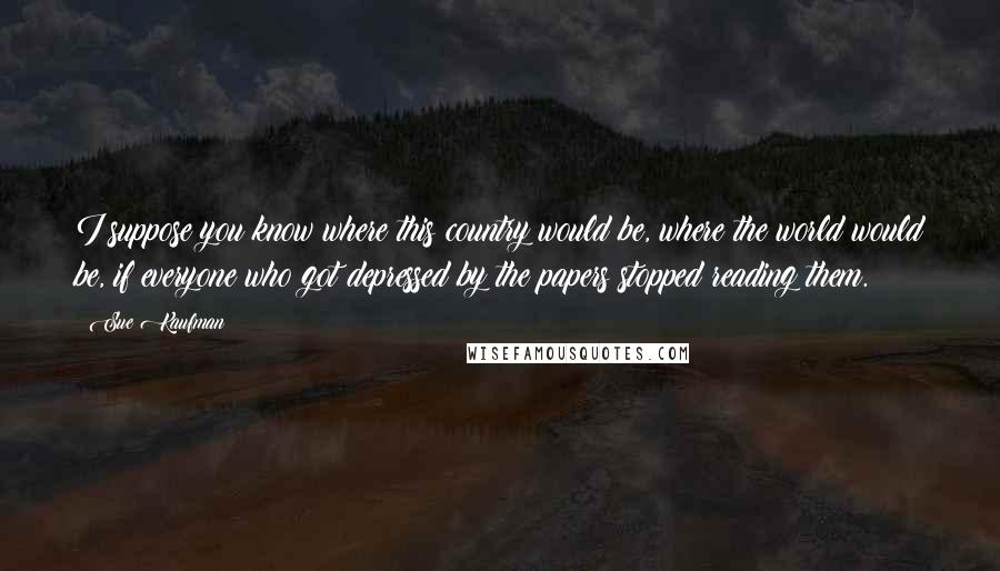 Sue Kaufman Quotes: I suppose you know where this country would be, where the world would be, if everyone who got depressed by the papers stopped reading them.