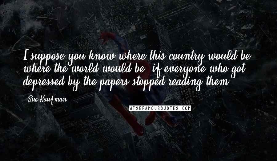 Sue Kaufman Quotes: I suppose you know where this country would be, where the world would be, if everyone who got depressed by the papers stopped reading them.