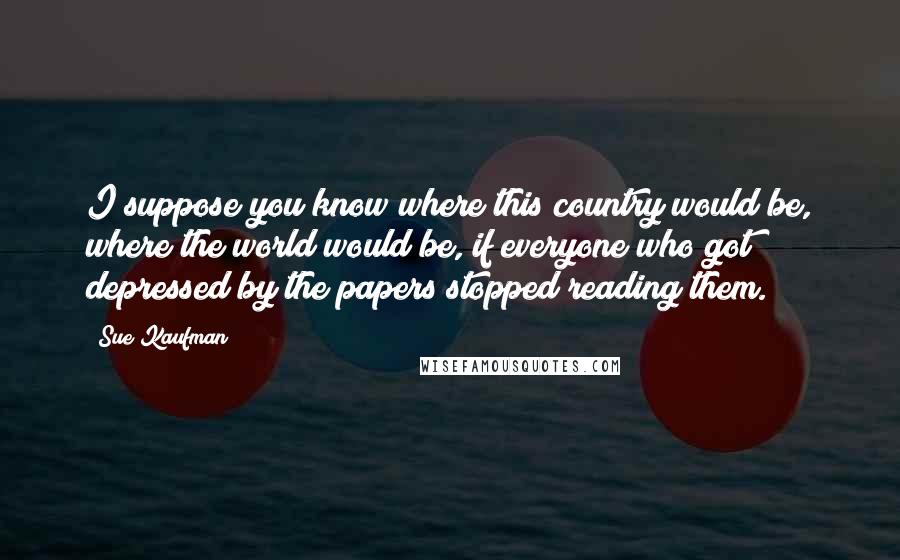 Sue Kaufman Quotes: I suppose you know where this country would be, where the world would be, if everyone who got depressed by the papers stopped reading them.
