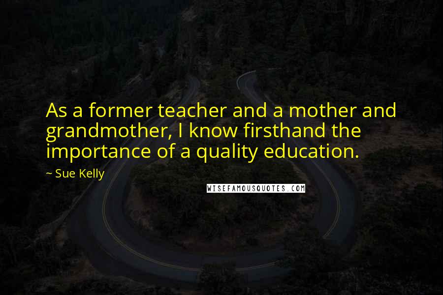 Sue Kelly Quotes: As a former teacher and a mother and grandmother, I know firsthand the importance of a quality education.